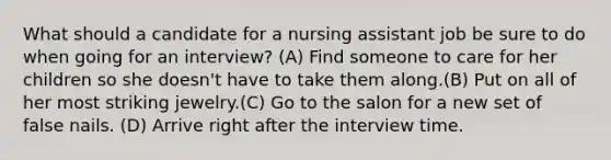 What should a candidate for a nursing assistant job be sure to do when going for an interview? (A) Find someone to care for her children so she doesn't have to take them along.(B) Put on all of her most striking jewelry.(C) Go to the salon for a new set of false nails. (D) Arrive right after the interview time.