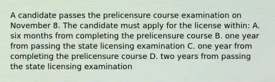 A candidate passes the prelicensure course examination on November 8. The candidate must apply for the license within: A. six months from completing the prelicensure course B. one year from passing the state licensing examination C. one year from completing the prelicensure course D. two years from passing the state licensing examination