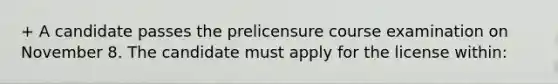 + A candidate passes the prelicensure course examination on November 8. The candidate must apply for the license within: