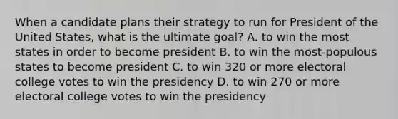 When a candidate plans their strategy to run for President of the United States, what is the ultimate goal? A. to win the most states in order to become president B. to win the most-populous states to become president C. to win 320 or more electoral college votes to win the presidency D. to win 270 or more electoral college votes to win the presidency