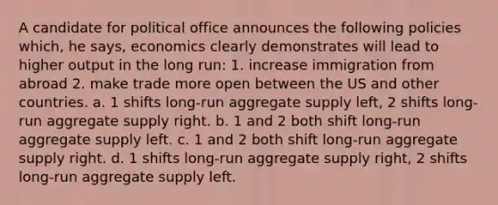 A candidate for political office announces the following policies which, he says, economics clearly demonstrates will lead to higher output in the long run: 1. increase immigration from abroad 2. make trade more open between the US and other countries. a. 1 shifts long-run aggregate supply left, 2 shifts long-run aggregate supply right. b. 1 and 2 both shift long-run aggregate supply left. c. 1 and 2 both shift long-run aggregate supply right. d. 1 shifts long-run aggregate supply right, 2 shifts long-run aggregate supply left.