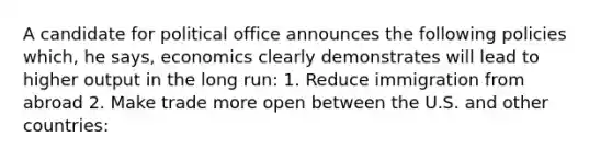 A candidate for political office announces the following policies which, he says, economics clearly demonstrates will lead to higher output in the long run: 1. Reduce immigration from abroad 2. Make trade more open between the U.S. and other countries: