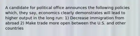 A candidate for political office announces the following policies which, they say, economics clearly demonstrates will lead to higher output in the long run: 1) Decrease immigration from abroad 2) Make trade more open between the U.S. and other countries