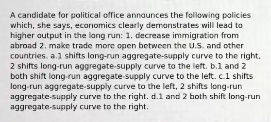 A candidate for political office announces the following policies which, she says, economics clearly demonstrates will lead to higher output in the long run: 1. decrease immigration from abroad 2. make trade more open between the U.S. and other countries. a.1 shifts long-run aggregate-supply curve to the right, 2 shifts long-run aggregate-supply curve to the left. b.1 and 2 both shift long-run aggregate-supply curve to the left. c.1 shifts long-run aggregate-supply curve to the left, 2 shifts long-run aggregate-supply curve to the right. d.1 and 2 both shift long-run aggregate-supply curve to the right.