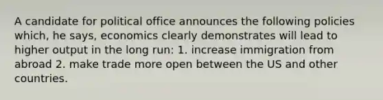 A candidate for political office announces the following policies which, he says, economics clearly demonstrates will lead to higher output in the long run: 1. increase immigration from abroad 2. make trade more open between the US and other countries.