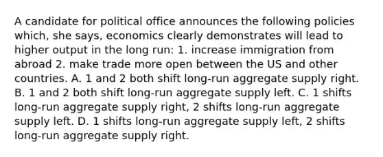 A candidate for political office announces the following policies which, she says, economics clearly demonstrates will lead to higher output in the long run: 1. increase immigration from abroad 2. make trade more open between the US and other countries. A. 1 and 2 both shift long-run aggregate supply right. B. 1 and 2 both shift long-run aggregate supply left. C. 1 shifts long-run aggregate supply right, 2 shifts long-run aggregate supply left. D. 1 shifts long-run aggregate supply left, 2 shifts long-run aggregate supply right.