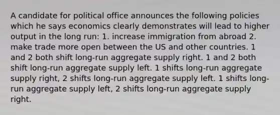 A candidate for political office announces the following policies which he says economics clearly demonstrates will lead to higher output in the long run: 1. increase immigration from abroad 2. make trade more open between the US and other countries. 1 and 2 both shift long-run aggregate supply right. 1 and 2 both shift long-run aggregate supply left. 1 shifts long-run aggregate supply right, 2 shifts long-run aggregate supply left. 1 shifts long-run aggregate supply left, 2 shifts long-run aggregate supply right.