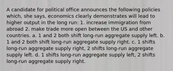 A candidate for political office announces the following policies which, she says, economics clearly demonstrates will lead to higher output in the long run: 1. increase immigration from abroad 2. make trade more open between the US and other countries. a. 1 and 2 both shift long-run aggregate supply left. b. 1 and 2 both shift long-run aggregate supply right. c. 1 shifts long-run aggregate supply right, 2 shifts long-run aggregate supply left. d. 1 shifts long-run aggregate supply left, 2 shifts long-run aggregate supply right.