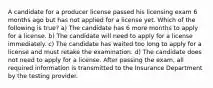 A candidate for a producer license passed his licensing exam 6 months ago but has not applied for a license yet. Which of the following is true? a) The candidate has 6 more months to apply for a license. b) The candidate will need to apply for a license immediately. c) The candidate has waited too long to apply for a license and must retake the examination. d) The candidate does not need to apply for a license. After passing the exam, all required information is transmitted to the Insurance Department by the testing provider.