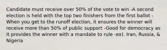 Candidate must receive over 50% of the vote to win -A second election is held with the top two finishers from the first ballot -When you get to the runoff election, it ensures the winner will receive more than 50% of public support -Good for democracy as it provides the winner with a mandate to rule -ex). Iran, Russia, & Nigeria