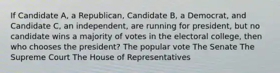 If Candidate A, a Republican, Candidate B, a Democrat, and Candidate C, an independent, are running for president, but no candidate wins a majority of votes in the electoral college, then who chooses the president? The popular vote The Senate The Supreme Court The House of Representatives