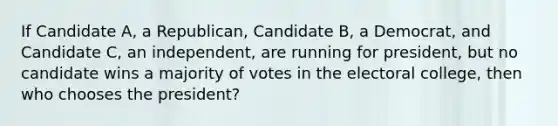 If Candidate A, a Republican, Candidate B, a Democrat, and Candidate C, an independent, are running for president, but no candidate wins a majority of votes in the electoral college, then who chooses the president?