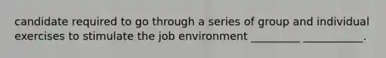 candidate required to go through a series of group and individual exercises to stimulate the job environment _________ ___________.