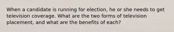 When a candidate is running for election, he or she needs to get television coverage. What are the two forms of television placement, and what are the benefits of each?