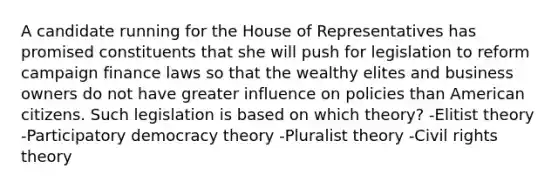 A candidate running for the House of Representatives has promised constituents that she will push for legislation to reform campaign finance laws so that the wealthy elites and business owners do not have greater influence on policies than American citizens. Such legislation is based on which theory? -Elitist theory -Participatory democracy theory -Pluralist theory -Civil rights theory