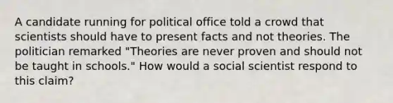 A candidate running for political office told a crowd that scientists should have to present facts and not theories. The politician remarked "Theories are never proven and should not be taught in schools." How would a social scientist respond to this claim?