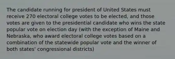 The candidate running for president of United States must receive 270 electoral college votes to be elected, and those votes are given to the presidential candidate who wins the state popular vote on election day (with the exception of Maine and Nebraska, who award electoral college votes based on a combination of the statewide popular vote and the winner of both states' congressional districts)