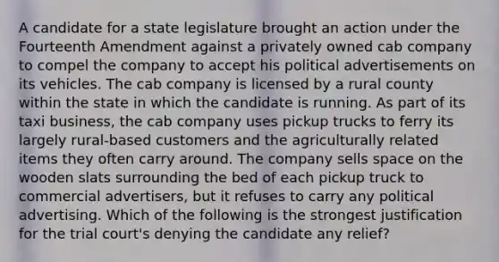 A candidate for a state legislature brought an action under the Fourteenth Amendment against a privately owned cab company to compel the company to accept his political advertisements on its vehicles. The cab company is licensed by a rural county within the state in which the candidate is running. As part of its taxi business, the cab company uses pickup trucks to ferry its largely rural-based customers and the agriculturally related items they often carry around. The company sells space on the wooden slats surrounding the bed of each pickup truck to commercial advertisers, but it refuses to carry any political advertising. Which of the following is the strongest justification for the trial court's denying the candidate any relief?