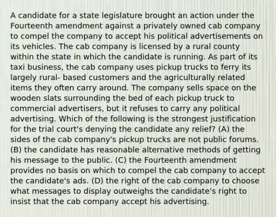 A candidate for a state legislature brought an action under the Fourteenth amendment against a privately owned cab company to compel the company to accept his political advertisements on its vehicles. The cab company is licensed by a rural county within the state in which the candidate is running. As part of its taxi business, the cab company uses pickup trucks to ferry its largely rural- based customers and the agriculturally related items they often carry around. The company sells space on the wooden slats surrounding the bed of each pickup truck to commercial advertisers, but it refuses to carry any political advertising. Which of the following is the strongest justification for the trial court's denying the candidate any relief? (A) the sides of the cab company's pickup trucks are not public forums. (B) the candidate has reasonable alternative methods of getting his message to the public. (C) the Fourteenth amendment provides no basis on which to compel the cab company to accept the candidate's ads. (D) the right of the cab company to choose what messages to display outweighs the candidate's right to insist that the cab company accept his advertising.