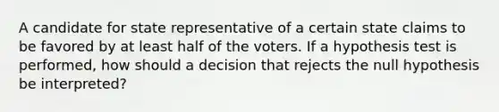 A candidate for state representative of a certain state claims to be favored by at least half of the voters. If a hypothesis test is performed, how should a decision that rejects the null hypothesis be interpreted?