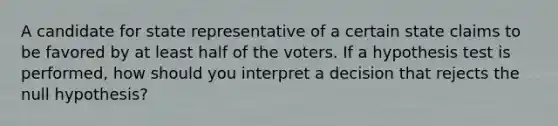 A candidate for state representative of a certain state claims to be favored by at least half of the voters. If a hypothesis test is performed, how should you interpret a decision that rejects the null hypothesis?