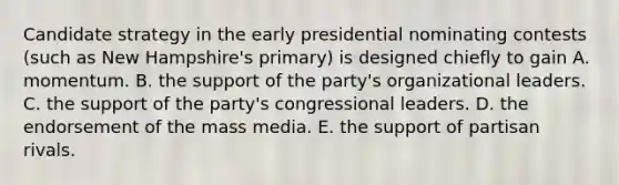 Candidate strategy in the early presidential nominating contests (such as New Hampshire's primary) is designed chiefly to gain A. momentum. B. the support of the party's organizational leaders. C. the support of the party's congressional leaders. D. the endorsement of the mass media. E. the support of partisan rivals.