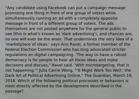 "Any candidate using Facebook can put a campaign message promising one thing in front of one group of voters while simultaneously running an ad with a completely opposite message in front of a different group of voters. The ads themselves are not posted anywhere for the general public to see (this is what's known as 'dark advertising'), and chances are, no one will ever be the wiser. That undermines the very idea of a 'marketplace of ideas,' says Ann Ravel, a former member of the Federal Election Commission who has long advocated stricter regulations on digital campaigning. 'The way to have a robust democracy is for people to hear all these ideas and make decisions and discuss," Ravel said. 'With microtargeting, that is not happening.'" Julia Carrie Wong, "'It Might Work Too Well:' the Dark Art of Political Advertising Online," The Guardian, March 19, 2018. Which of the following political processes or behaviors is most directly affected by the development described in the passage?