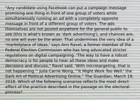 "Any candidate using Facebook can put a campaign message promising one thing in front of one group of voters while simultaneously running an ad with a completely opposite message in front of a different group of voters. The ads themselves are not posted anywhere for the general public to see (this is what's known as 'dark advertising'), and chances are, no one will ever be the wiser. That undermines the very idea of a 'marketplace of ideas,' says Ann Ravel, a former member of the Federal Election Commission who has long advocated stricter regulations on digital campaigning. 'The way to have a robust democracy is for people to hear all these ideas and make decisions and discuss," Ravel said. 'With microtargeting, that is not happening.'" Julia Carrie Wong, "'It Might Work Too Well:' the Dark Art of Political Advertising Online," The Guardian, March 19, 2018. Which of the following scenarios reflects the most direct effect of the practice described in the passage on the electoral process?