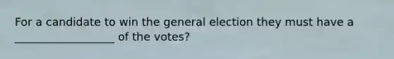 For a candidate to win the general election they must have a __________________ of the votes?