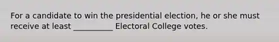 For a candidate to win the presidential election, he or she must receive at least __________ Electoral College votes.