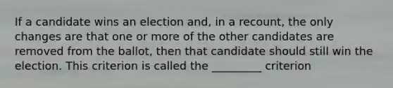 If a candidate wins an election​ and, in a​ recount, the only changes are that one or more of the other candidates are removed from the​ ballot, then that candidate should still win the election. This criterion is called the _________ criterion