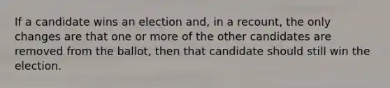 If a candidate wins an election​ and, in a​ recount, the only changes are that one or more of the other candidates are removed from the​ ballot, then that candidate should still win the election.