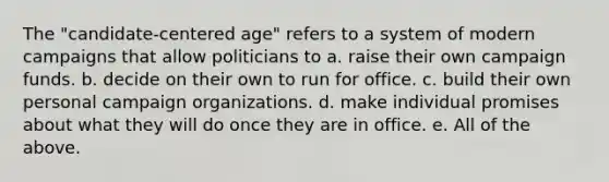 The "candidate-centered age" refers to a system of modern campaigns that allow politicians to a. raise their own campaign funds. b. decide on their own to run for office. c. build their own personal campaign organizations. d. make individual promises about what they will do once they are in office. e. All of the above.