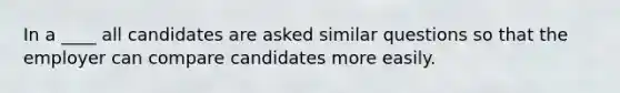 In a ____ all candidates are asked similar questions so that the employer can compare candidates more easily.