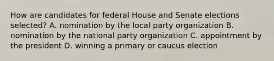 How are candidates for federal House and Senate elections selected? A. nomination by the local party organization B. nomination by the national party organization C. appointment by the president D. winning a primary or caucus election