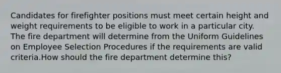 Candidates for firefighter positions must meet certain height and weight requirements to be eligible to work in a particular city. The fire department will determine from the Uniform Guidelines on Employee Selection Procedures if the requirements are valid criteria.How should the fire department determine this?