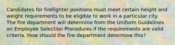 Candidates for firefighter positions must meet certain height and weight requirements to be eligible to work in a particular city. The fire department will determine from the Uniform Guidelines on Employee Selection Procedures if the requirements are valid criteria. How should the fire department determine this?