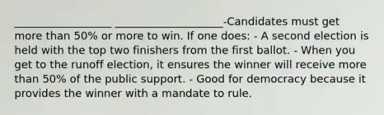 __________________ ____________________-Candidates must get <a href='https://www.questionai.com/knowledge/keWHlEPx42-more-than' class='anchor-knowledge'>more than</a> 50% or more to win. If one does: - A second election is held with the top two finishers from the first ballot. - When you get to the runoff election, it ensures the winner will receive more than 50% of the public support. - Good for democracy because it provides the winner with a mandate to rule.