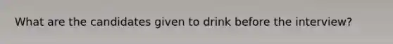 What are the candidates given to drink before the interview?