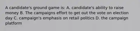 A candidate's ground game is: A. candidate's ability to raise money B. The campaigns effort to get out the vote on election day C. campaign's emphasis on retail politics D. the campaign platform