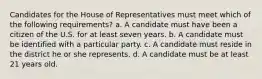 Candidates for the House of Representatives must meet which of the following requirements? a. A candidate must have been a citizen of the U.S. for at least seven years. b. A candidate must be identified with a particular party. c. A candidate must reside in the district he or she represents. d. A candidate must be at least 21 years old.