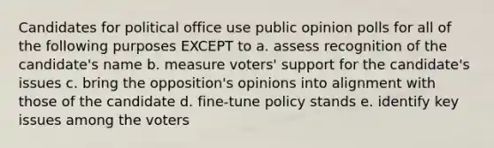 Candidates for political office use public opinion polls for all of the following purposes EXCEPT to a. assess recognition of the candidate's name b. measure voters' support for the candidate's issues c. bring the opposition's opinions into alignment with those of the candidate d. fine-tune policy stands e. identify key issues among the voters