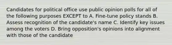 Candidates for political office use public opinion polls for all of the following purposes EXCEPT to A. Fine-tune policy stands B. Assess recognition of the candidate's name C. Identify key issues among the voters D. Bring opposition's opinions into alignment with those of the candidate