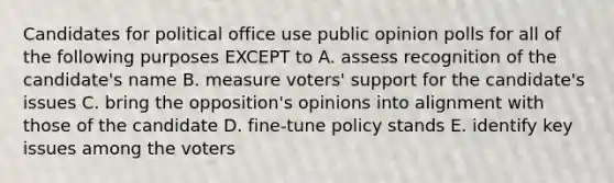 Candidates for political office use public opinion polls for all of the following purposes EXCEPT to A. assess recognition of the candidate's name B. measure voters' support for the candidate's issues C. bring the opposition's opinions into alignment with those of the candidate D. fine-tune policy stands E. identify key issues among the voters