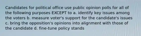 Candidates for political office use public opinion polls for all of the following purposes EXCEPT to a. identify key issues among the voters b. measure voter's support for the candidate's issues c. bring the opposition's opinions into alignment with those of the candidate d. fine-tune policy stands