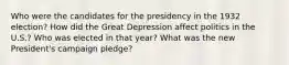 Who were the candidates for the presidency in the 1932 election? How did the Great Depression affect politics in the U.S.? Who was elected in that year? What was the new President's campaign pledge?