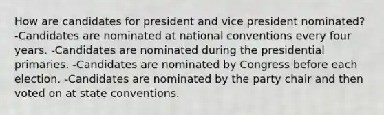 How are candidates for president and vice president nominated? -Candidates are nominated at national conventions every four years. -Candidates are nominated during the presidential primaries. -Candidates are nominated by Congress before each election. -Candidates are nominated by the party chair and then voted on at state conventions.