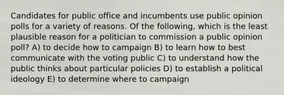 Candidates for public office and incumbents use public opinion polls for a variety of reasons. Of the following, which is the least plausible reason for a politician to commission a public opinion poll? A) to decide how to campaign B) to learn how to best communicate with the voting public C) to understand how the public thinks about particular policies D) to establish a political ideology E) to determine where to campaign