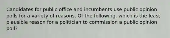 Candidates for public office and incumbents use public opinion polls for a variety of reasons. Of the following, which is the least plausible reason for a politician to commission a public opinion poll?