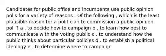 Candidates for public office and incumbents use public opinion polls for a variety of reasons . Of the following , which is the least plausible reason for a politician to commission a public opinion poll ? a . to decide how to campaign b . to learn how best to communicate with the voting public c . to understand how the public thinks about particular policies d . to establish a political ideology e . to determine where to campaign